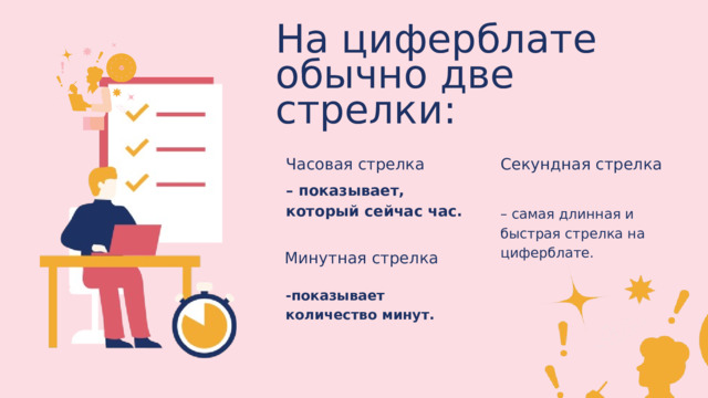 На циферблате обычно две стрелки: Часовая стрелка Секундная стрелка – показывает, который сейчас час. – самая длинная и быстрая стрелка на циферблате. Минутная стрелка -показывает количество минут. 