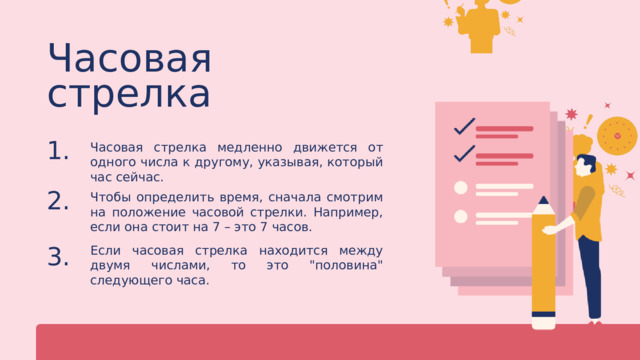 Часовая стрелка Часовая стрелка медленно движется от одного числа к другому, указывая, который час сейчас. 1. Чтобы определить время, сначала смотрим на положение часовой стрелки. Например, если она стоит на 7 – это 7 часов. 2. Если часовая стрелка находится между двумя числами, то это 