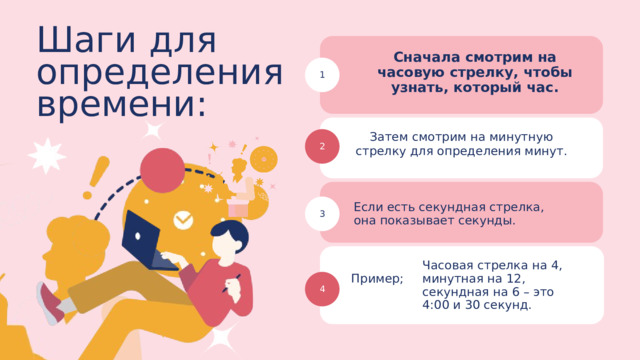 Шаги для определения времени: Сначала смотрим на часовую стрелку, чтобы узнать, который час. 1 Затем смотрим на минутную стрелку для определения минут. 2 Если есть секундная стрелка, она показывает секунды. 3 Часовая стрелка на 4, минутная на 12, секундная на 6 – это 4:00 и 30 секунд. Пример; 4 
