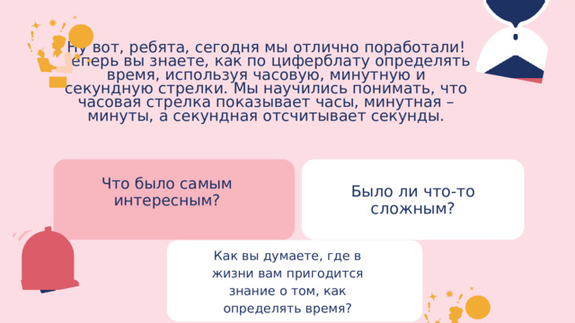 Ну вот, ребята, сегодня мы отлично поработали! Теперь вы знаете, как по циферблату определять время, используя часовую, минутную и секундную стрелки. Мы научились понимать, что часовая стрелка показывает часы, минутная – минуты, а секундная отсчитывает секунды. Что было самым интересным? Было ли что-то сложным? Как вы думаете, где в жизни вам пригодится знание о том, как определять время? 