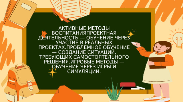 АКТИВНЫЕ МЕТОДЫ ВОСПИТАНИЯПРОЕКТНАЯ ДЕЯТЕЛЬНОСТЬ — ОБУЧЕНИЕ ЧЕРЕЗ УЧАСТИЕ В РЕАЛЬНЫХ ПРОЕКТАХ.ПРОБЛЕМНОЕ ОБУЧЕНИЕ — СОЗДАНИЕ СИТУАЦИЙ, ТРЕБУЮЩИХ САМОСТОЯТЕЛЬНОГО РЕШЕНИЯ.ИГРОВЫЕ МЕТОДЫ — ОБУЧЕНИЕ ЧЕРЕЗ ИГРЫ И СИМУЛЯЦИИ. 