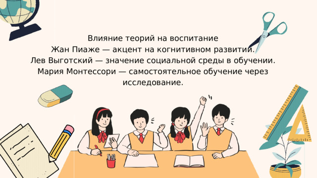 Влияние теорий на воспитание Жан Пиаже — акцент на когнитивном развитии. Лев Выготский — значение социальной среды в обучении. Мария Монтессори — самостоятельное обучение через исследование. 