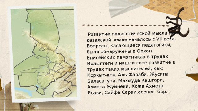  Развитие педагогической мысли на казахской земле началось с VII века. Вопросы, касающиеся педагогики, были обнаружены в Орхон-Енисейских памятниках в трудах Иолыгтеги и нашли свое развитие в трудах таких мыслителей, как: Коркыт-ата, Аль-Фараби, Жусипа Баласагуни, Махмуда Кашгари, Ахмета Жуйнеки, Хожа Ахмета Ясави, Сайфа Сараи.есенес  бар. 