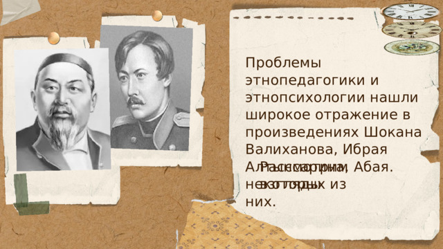 Проблемы этнопедагогики и этнопсихологии нашли широкое отражение в произведениях Шокана Валиханова, Ибрая Алтынсарина, Абая. Рассмотрим взгляды некоторых из них. 