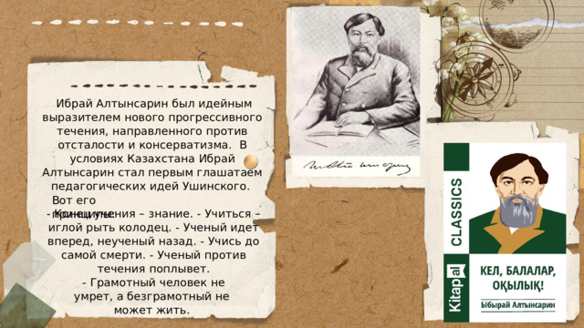  Ибрай Алтынсарин был идейным выразителем нового прогрессивного течения, направленного против отсталости и консерватизма. В условиях Казахстана Ибрай Алтынсарин стал первым глашатаем педагогических идей Ушинского. Вот его принципы: - Конец учения – знание. - Учиться – иглой рыть колодец. - Ученый идет вперед, неученый назад. - Учись до самой смерти. - Ученый против течения поплывет.  - Грамотный человек не умрет, а безграмотный не может жить. 