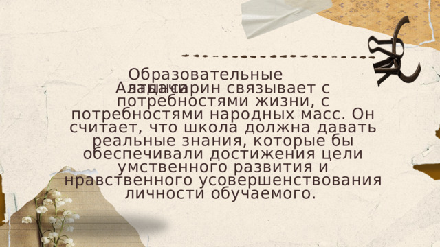 Образовательные задачи Алтынсарин связывает с потребностями жизни, с потребностями народных масс. Он считает, что школа должна давать реальные знания, которые бы обеспечивали достижения цели умственного развития и нравственного усовершенствования личности обучаемого. 