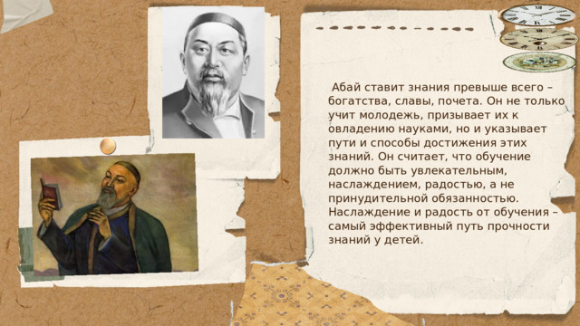  Абай ставит знания превыше всего – богатства, славы, почета. Он не только учит молодежь, призывает их к овладению науками, но и указывает пути и способы достижения этих знаний. Он считает, что обучение должно быть увлекательным, наслаждением, радостью, а не принудительной обязанностью. Наслаждение и радость от обучения – самый эффективный путь прочности знаний у детей. 