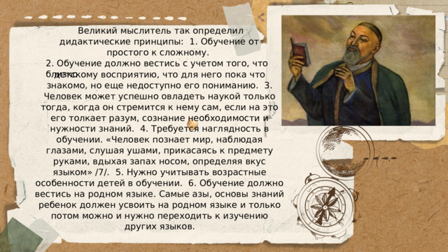  Великий мыслитель так определил дидактические принципы: 1. Обучение от простого к сложному. 2. Обучение должно вестись с учетом того, что близко детскому восприятию, что для него пока что знакомо, но еще недоступно его пониманию. 3. Человек может успешно овладеть наукой только тогда, когда он стремится к нему сам, если на это его толкает разум, сознание необходимости и нужности знаний. 4. Требуется наглядность в обучении. «Человек познает мир, наблюдая глазами, слушая ушами, прикасаясь к предмету руками, вдыхая запах носом, определяя вкус языком» /7/. 5. Нужно учитывать возрастные особенности детей в обучении. 6. Обучение должно вестись на родном языке. Самые азы, основы знаний ребенок должен усвоить на родном языке и только потом можно и нужно переходить к изучению других языков. 