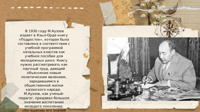  В 1930 году М.Ауэзов издает в Кзыл-Орде книгу «Подросток», которая была составлена в соответствии с учебной программой начальных классов как учебное пособие для молодежных школ. Книгу нужно рассматривать как научный труд, дающий объяснение новым политическим явлениям, зародившимся в общественной жизни казахского народа. М.Ауэзов, как ученый-педагог, придавал большое значение воспитанию молодого поколения, обогащению его знаний путем самообразования. 