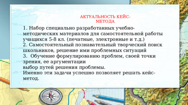 АКТУАЛЬНОСТЬ КЕЙС-МЕТОДА 1. Набор специально разработанных учебно-методических материалов для самостоятельной работы учащихся 5-8 кл. (печатные, электронные и т.д.) 2. Самостоятельный познавательный творческий поиск школьников, решение ими проблемных ситуаций 3. Обучение формулированию проблем, своей точки зрения, ее аргументации выбор путей решения проблемы. Именно эти задачи успешно позволяет решать кейс-метод. 