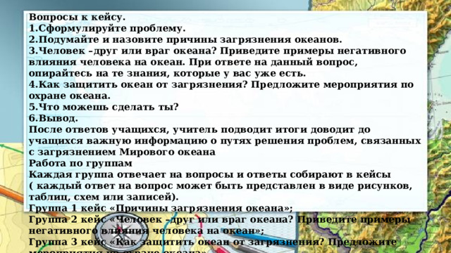 Вопросы к кейсу. 1.Сформулируйте проблему. 2.Подумайте и назовите причины загрязнения океанов. 3.Человек –друг или враг океана? Приведите примеры негативного влияния человека на океан. При ответе на данный вопрос, опирайтесь на те знания, которые у вас уже есть. 4.Как защитить океан от загрязнения? Предложите мероприятия по охране океана. 5.Что можешь сделать ты? 6.Вывод. После ответов учащихся, учитель подводит итоги доводит до учащихся важную информацию о путях решения проблем, связанных с загрязнением Мирового океана Работа по группам Каждая группа отвечает на вопросы и ответы собирают в кейсы ( каждый ответ на вопрос может быть представлен в виде рисунков, таблиц, схем или записей). Группа 1 кейс «Причины загрязнения океана»; Группа 2 кейс «Человек –друг или враг океана? Приведите примеры негативного влияния человека на океан»; Группа 3 кейс «Как защитить океан от загрязнения? Предложите мероприятия по охране океана» 