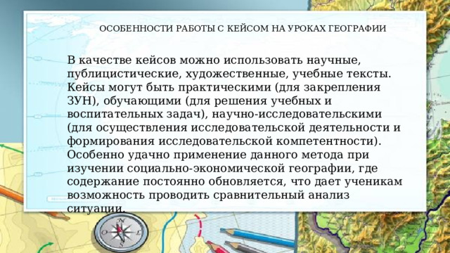 ОСОБЕННОСТИ РАБОТЫ С КЕЙСОМ НА УРОКАХ ГЕОГРАФИИ В качестве кейсов можно использовать научные, публицистические, художественные, учебные тексты. Кейсы могут быть практическими (для закрепления ЗУН), обучающими (для решения учебных и воспитательных задач), научно-исследовательскими (для осуществления исследовательской деятельности и формирования исследовательской компетентности). Особенно удачно применение данного метода при изучении социально-экономической географии, где содержание постоянно обновляется, что дает ученикам возможность проводить сравнительный анализ ситуации. 