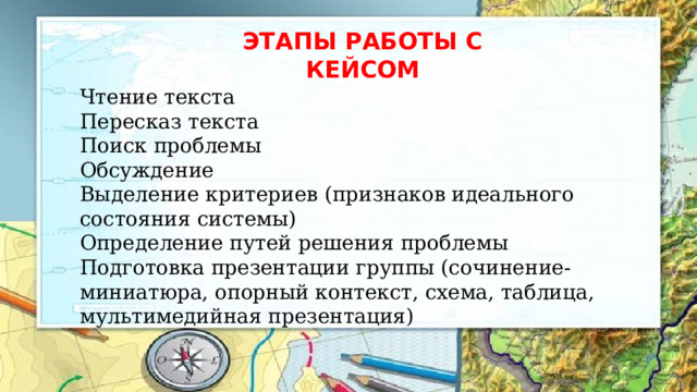 ЭТАПЫ РАБОТЫ С КЕЙСОМ Чтение текста Пересказ текста Поиск проблемы Обсуждение Выделение критериев (признаков идеального состояния системы) Определение путей решения проблемы Подготовка презентации группы (сочинение-миниатюра, опорный контекст, схема, таблица, мультимедийная презентация) 