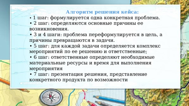 Алгоритм решения кейса: • 1 шаг: формулируется одна конкретная проблема. • 2 шаг: определяются основные причины ее возникновения. • 3 и 4 шаги: проблема переформулируется в цель, а причины превращаются в задачи. • 5 шаг: для каждой задачи определяется комплекс мероприятий по ее решению и ответственные; • 6 шаг: ответственные определяют необходимые материальные ресурсы и время для выполнения мероприятия • 7 шаг: презентация решения, представление конкретного продукта по возможности 