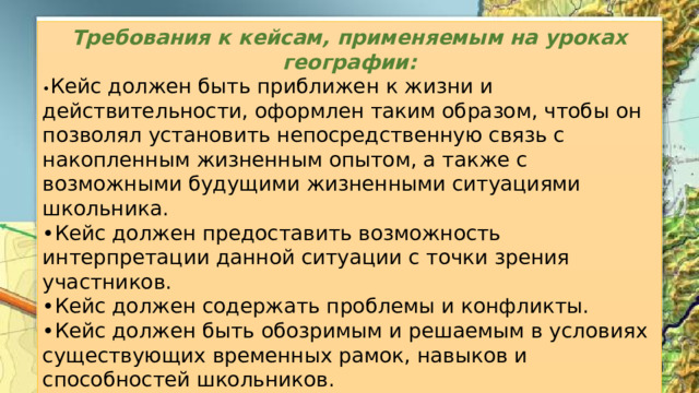 Требования к кейсам, применяемым на уроках географии: • Кейс должен быть приближен к жизни и действительности, оформлен таким образом, чтобы он позволял установить непосредственную связь с накопленным жизненным опытом, а также с возможными будущими жизненными ситуациями школьника. • Кейс должен предоставить возможность интерпретации данной ситуации с точки зрения участников. • Кейс должен содержать проблемы и конфликты. • Кейс должен быть обозримым и решаемым в условиях существующих временных рамок, навыков и способностей школьников. • Кейс должен допускать различные варианты решений. 