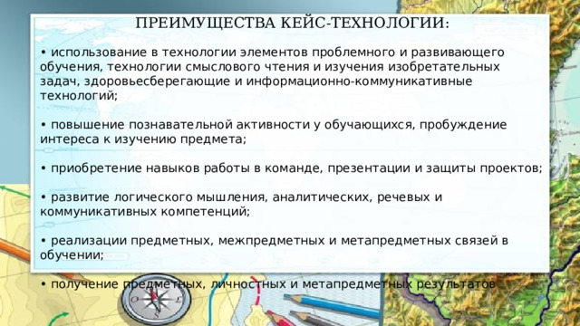 ПРЕИМУЩЕСТВА КЕЙС-ТЕХНОЛОГИИ: • использование в технологии элементов проблемного и развивающего обучения, технологии смыслового чтения и изучения изобретательных задач, здоровьесберегающие и информационно-коммуникативные технологий; • повышение познавательной активности у обучающихся, пробуждение интереса к изучению предмета; • приобретение навыков работы в команде, презентации и защиты проектов; • развитие логического мышления, аналитических, речевых и коммуникативных компетенций; • реализации предметных, межпредметных и метапредметных связей в обучении; • получение предметных, личностных и метапредметных результатов 
