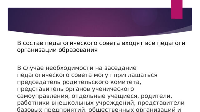 В состав педагогического совета входят все педагоги организации образования В случае необходимости на заседание педагогического совета могут приглашаться председатель родительского комитета, представитель органов ученического самоуправления, отдельные учащиеся, родители, работники внешкольных учреждений, представители базовых предприятий, общественных организаций и т. д. 