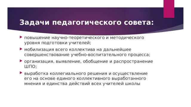 Задачи педагогического совета: повышение научно-теоретического и методического уровня подготовки учителей; мобилизация всего коллектива на дальнейшее совершенствование учебно-воспитательного процесса; организация, выявление, обобщение и распространение ШПО; выработка коллегиального решения и осуществление его на основе единого коллективного выработанного мнения и единства действий всех учителей школы 