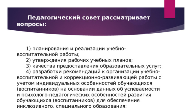       Педагогический совет рассматривает вопросы:          1) планирования и реализации учебно-воспитательной работы;       2) утверждения рабочих учебных планов;       3) качества предоставления образовательных услуг;       4) разработки рекомендаций к организации учебно-воспитательной и коррекционно-развивающей работы с учетом индивидуальных особенностей обучающихся (воспитанников) на основании данных об успеваемости и психолого-педагогических особенностей развития обучающихся (воспитанников) для обеспечения инклюзивного, специального образования; 