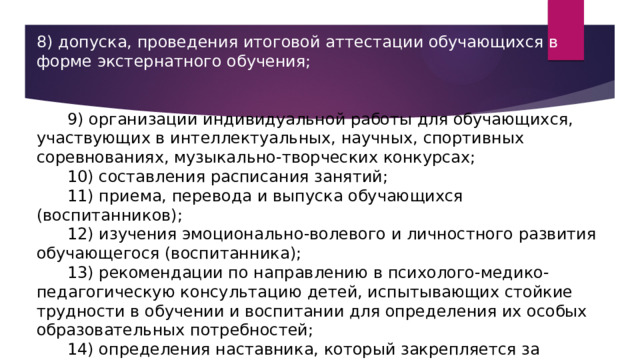 8) допуска, проведения итоговой аттестации обучающихся в форме экстернатного обучения;       9) организации индивидуальной работы для обучающихся, участвующих в интеллектуальных, научных, спортивных соревнованиях, музыкально-творческих конкурсах;       10) составления расписания занятий;       11) приема, перевода и выпуска обучающихся (воспитанников);       12) изучения эмоционально-волевого и личностного развития обучающегося (воспитанника);       13) рекомендации по направлению в психолого-медико-педагогическую консультацию детей, испытывающих стойкие трудности в обучении и воспитании для определения их особых образовательных потребностей;       14) определения наставника, который закрепляется за педагогом, впервые приступившим к профессиональной деятельности на период одного учебного года. 