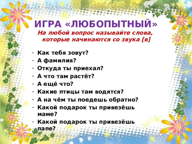  ИГРА «ЛЮБОПЫТНЫЙ»  На любой вопрос называйте слова,  которые начинаются со звука [в] Как тебя зовут? А фамилия? Откуда ты приехал? А что там растёт? А ещё что? Какие птицы там водятся? А на чём ты поедешь обратно? Какой подарок ты привезёшь маме? Какой подарок ты привезёшь папе? 