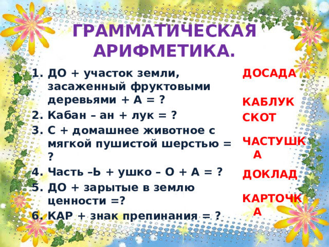 ГРАММАТИЧЕСКАЯ АРИФМЕТИКА. ДО + участок земли, засаженный фруктовыми деревьями + А = ? Кабан – ан + лук = ? С + домашнее животное с мягкой пушистой шерстью = ? Часть –Ь + ушко – О + А = ? ДО + зарытые в землю ценности =? КАР + знак препинания = ? ДОСАДА    КАБЛУК СКОТ   ЧАСТУШКА  ДОКЛАД   КАРТОЧКА 