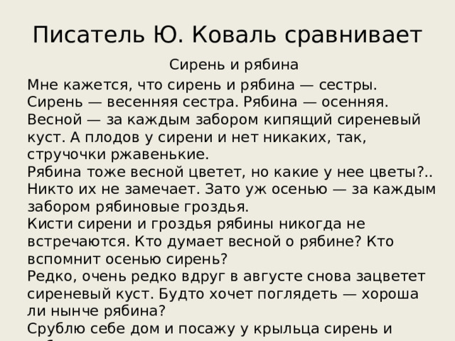 Писатель Ю. Коваль сравнивает Сирень и рябина Мне кажется, что сирень и рябина — сестры.  Сирень — весенняя сестра. Рябина — осенняя.  Весной — за каждым забором кипящий сиреневый куст. А плодов у сирени и нет никаких, так, стручочки ржавенькие.  Рябина тоже весной цветет, но какие у нее цветы?..  Никто их не замечает. Зато уж осенью — за каждым забором рябиновые гроздья.  Кисти сирени и гроздья рябины никогда не встречаются. Кто думает весной о рябине? Кто вспомнит осенью сирень?  Редко, очень редко вдруг в августе снова зацветет сиреневый куст. Будто хочет поглядеть — хороша ли нынче рябина?  Срублю себе дом и посажу у крыльца сирень и рябину.  Справа — сирень, слева — рябину, а сам посерёдке сяду.   