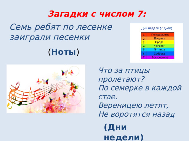 Загадки с числом 7: Семь ребят по лесенке заиграли песенки ( Ноты ) Что за птицы пролетают?  По семерке в каждой стае. Вереницею летят, Не воротятся назад (Дни недели) 