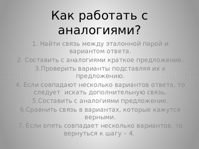 Как работать с аналогиями? 1. Найти связь между эталонной парой и вариантом ответа. 2. Составить с аналогиями краткое предложение. 3.Проверить варианты подставляя их к предложению. 4. Если совпадают несколько вариантов ответа, то следует искать дополнительную связь. 5.Составить с аналогиями предложение. 6.Сравнить связь в вариантах, которые кажутся верными. 7. Если опять совпадает несколько вариантов, то вернуться к шагу – 4. 