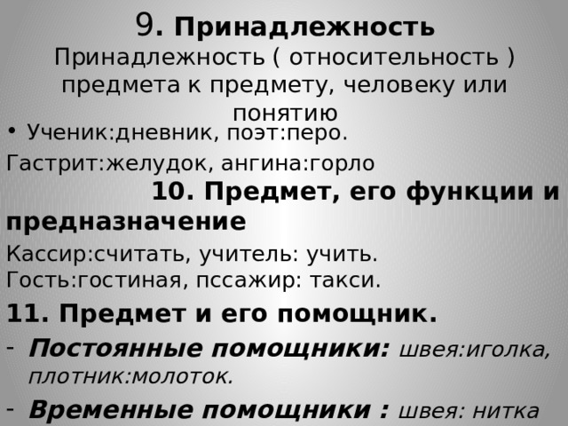 9 . Принадлежность  Принадлежность ( относительность ) предмета к предмету, человеку или понятию Ученик:дневник, поэт:перо. Гастрит:желудок, ангина:горло 10. Предмет, его функции и предназначение Кассир:считать, учитель: учить. Гость:гостиная, пссажир: такси. 11. Предмет и его помощник. Постоянные помощники: швея:иголка, плотник:молоток. Временные помощники : швея: нитка 8 