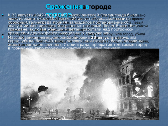 Сражения  в  городе К  23  августа  1942  года  из  400  тысяч  жителей  Сталинграда  было  эвакуировано  около  100  тысяч.  24  августа  Городской  комитет  обороны  Сталинграда  принял  запоздалое  постановление  об  эвакуации  женщин,  детей  и  раненых  на  левый  берег  Волги.  Все  граждане,  включая  женщин  и  детей,  работали  над  постройкой  траншей  и  других  фортификационных  сооружений. Массированная  немецкая  бомбардировка  23  августа  разрушила  город,  убила  более 40 тысяч человек, уничтожила  более половины  жилого  фонда  довоенного  Сталинграда,  превратив  тем  самым  город  в  громадную  территорию,  покрытую  горящими  руинами 
