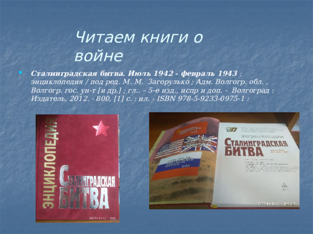 Читаем  книги  о  войне Сталинградская  битва.  Июль  1942  -  февраль  1943  :  энциклопедия  /  под  ред.  М.  М.  Загорулько ;  Адм.  Волгогр. обл.  ,  Волгогр. гос.  ун-т  [и др.]  ;  гл..  –  5-е  изд.,  испр  и  доп.  -  Волгоград  :  Издатель, 2012.  - 800,  [1]  с.  : ил.  -  ISBN 978-5-9233-0975-1  : 