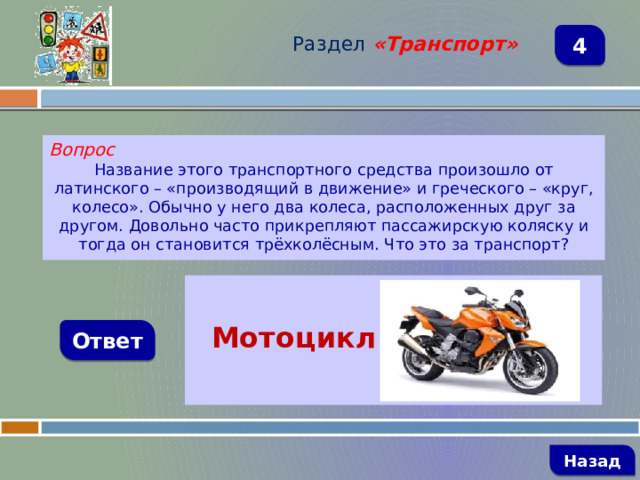 Раздел  «Транспорт» 4 Вопрос Название этого транспортного средства произошло от латинского – «производящий в движение» и греческого – «круг, колесо». Обычно у него два колеса, расположенных друг за другом. Довольно часто прикрепляют пассажирскую коляску и тогда он становится трёхколёсным. Что это за транспорт?   Мотоцикл Ответ   Назад 