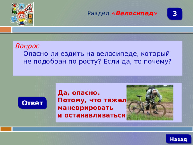 Раздел  «Велосипед» 3 Вопрос Опасно ли ездить на велосипеде, который не подобран по росту? Если да, то почему?   Да, опасно. Потому, что тяжело маневрировать и останавливаться  Ответ   Назад 