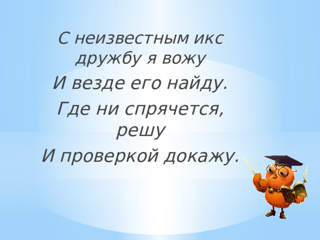 С неизвестным икс дружбу я вожу И везде его найду. Где ни спрячется, решу И проверкой докажу. 