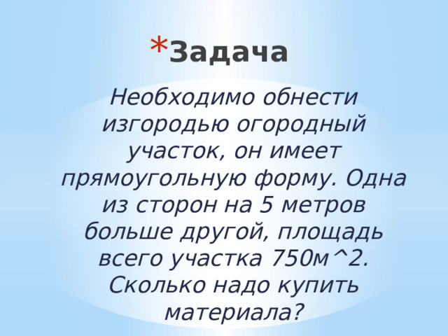 Задача Необходимо обнести изгородью огородный участок, он имеет прямоугольную форму. Одна из сторон на 5 метров больше другой, площадь всего участка 750м^2. Сколько надо купить материала? 