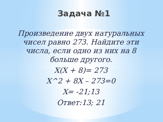 Задача №1 Произведение двух натуральных чисел равно 273. Найдите эти числа, если одно из них на 8 больше другого. Х(Х + 8)= 273 Х^2 + 8Х – 273=0 Х= -21;13 Ответ:13; 21 
