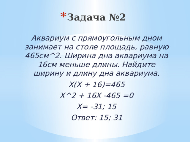 Задача №2 Аквариум с прямоугольным дном занимает на столе площадь, равную 465см^2. Ширина дна аквариума на 16см меньше длины. Найдите ширину и длину дна аквариума. Х(Х + 16)=465 Х^2 + 16Х -465 =0 Х= -31; 15 Ответ: 15; 31 