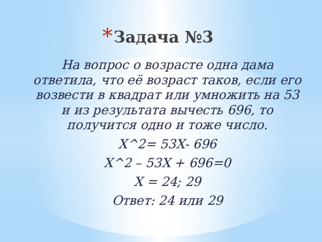 Задача №3 На вопрос о возрасте одна дама ответила, что её возраст таков, если его возвести в квадрат или умножить на 53 и из результата вычесть 696, то получится одно и тоже число. Х^2= 53Х- 696 Х^2 – 53Х + 696=0 Х = 24; 29 Ответ: 24 или 29 