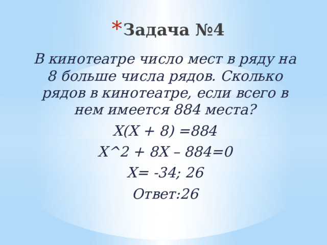 Задача №4 В кинотеатре число мест в ряду на 8 больше числа рядов. Сколько рядов в кинотеатре, если всего в нем имеется 884 места? Х(Х + 8) =884 Х^2 + 8Х – 884=0 Х= -34; 26 Ответ:26 