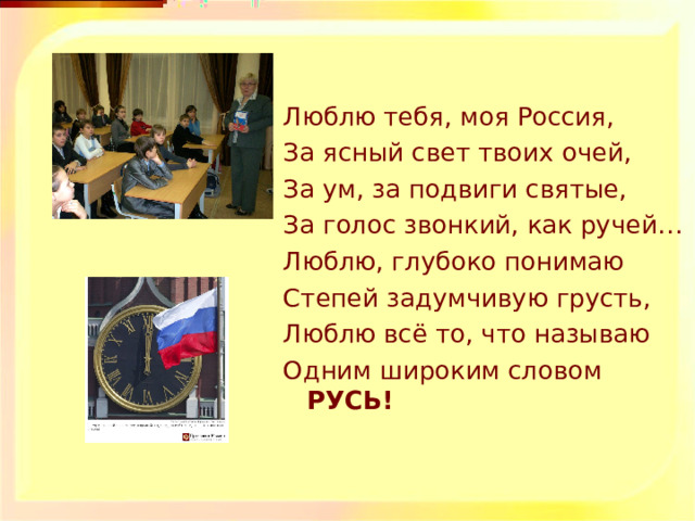 Люблю тебя, моя Россия, За ясный свет твоих очей, За ум, за подвиги святые, За голос звонкий, как ручей… Люблю, глубоко понимаю Степей задумчивую грусть, Люблю всё то, что называю Одним широким словом РУСЬ! 