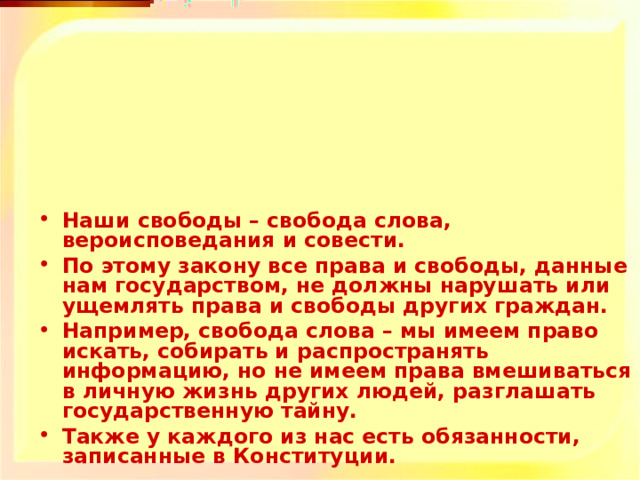 Наши свободы – свобода слова, вероисповедания и совести. По этому закону все права и свободы, данные нам государством, не должны нарушать или ущемлять права и свободы других граждан. Например, свобода слова – мы имеем право искать, собирать и распространять информацию, но не имеем права вмешиваться в личную жизнь других людей, разглашать государственную тайну. Также у каждого из нас есть обязанности, записанные в Конституции.  