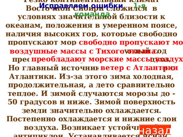 Резко континентальный климат Восточной Сибири сложился в условиях значительной близости к океанам, положения в умеренном поясе, наличия высоких гор, которые свободно пропускают морские воздушные массы с Тихого океана. Здесь круглый год преобладают морские массы воздуха. Но главный источник осадков – ветер с Атлантики. Из-за этого зима холодная, продолжительная, а лето сравнительно теплое. И зимой случаются морозы до -50 градусов и ниже. Зимой поверхность земли значительно охлаждается. Постепенно охлаждается и нижние слои воздуха. Возникает устойчивый антициклон. Устанавливается ясная, малооблачная и очень холодная погода.  Исправляем ошибки 1-я команда свободно пропускают морские воздушные массы с Тихого океана . преобладают морские массы воздуха ветер с Атлантики назад 