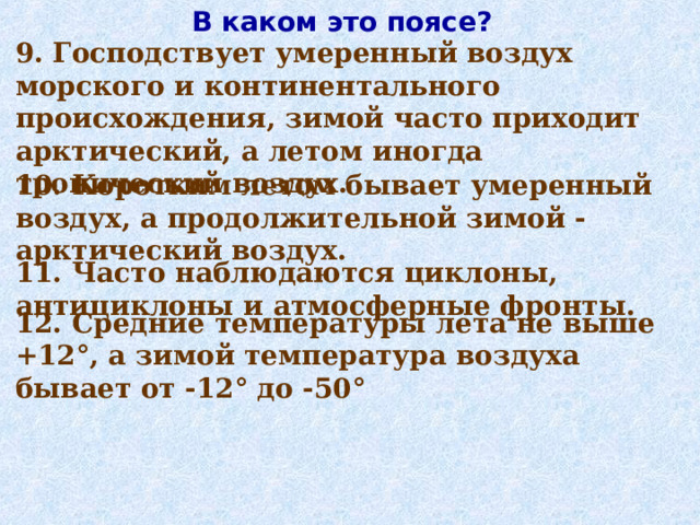 В каком это поясе? 9. Господствует умеренный воздух морского и континентального происхождения, зимой часто приходит арктический, а летом иногда тропический воздух. 10. Коротким летом бывает умеренный воздух, а продолжительной зимой - арктический воздух. 11. Часто наблюдаются циклоны, антициклоны и атмосферные фронты. 12. Средние температуры лета не выше +12°, а зимой температура воздуха бывает от -12° до -50° 