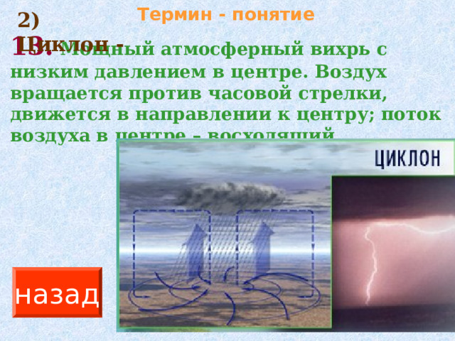 Термин - понятие 2) Циклон - 13.  Мощный атмосферный вихрь с низким давлением в центре. Воздух вращается против часовой стрелки, движется в направлении к центру; поток воздуха в центре – восходящий. назад 