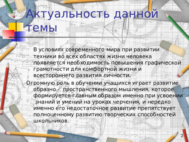 Актуальность данной темы   В условиях современного мира при развитии техники во всех областях жизни человека появляется необходимость повышения графической грамотности для комфортной жизни и всестороннего развития личности. Огромную роль в обучении учащихся играет развитие образно - пространственного мышления, которое формируется главным образом именно при усвоении знаний и умений на уроках черчения, и нередко именно его недостаточное развитие препятствует полноценному развитию творческих способностей школьников.   