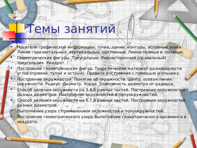 Темы занятий Носители графической информации: точка, линии, контуры, условные знаки. Линии горизонтальные, вертикальные, наклонные. Линии прямые и ломаные. Геометрические фигуры. Треугольник. Равносторонний (правильный) треугольник. Квадрат. Построение геометрических фигур. Теоретический материал разновидности углов (прямой, тупой и острый). Правила построения с помощью угольника. Построение окружностей. Понятие об окружности. Центр, осевая линия окружности. Радиус. Диаметр. Хорда. Зависимость диаметра от радиуса. Способ деления окружности на 3,4,6 равных частей. Построение окружностей разных диаметров. Построение окружностей и полуокружностей. Способ деления окружности на 5,7,8 равных частей. Построение окружностей разных диаметров. Выполнение узора с применением окружностей и полуокружностей. Построение геометрического узора.Выполнение геометрического орнамента в квадрате. 