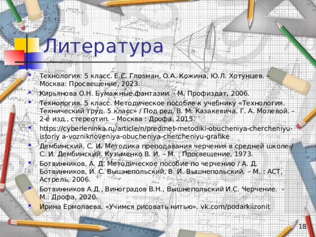 Литература Технология: 5 класс. Е.С. Глозман, О.А. Кожина, Ю.Л. Хотунцев. – Москва: Просвещение, 2023. Кирьянова О.Н. Бумажные фантазии. - М. Профиздат, 2006. Технология. 5 класс. Методическое пособие к учебнику «Технология. Технический труд. 5 класс» / Под ред. В. М. Казакевича, Г. А. Молевой. – 2-е изд., стереотип. – Москва : Дрофа, 2015. https://cyberleninka.ru/article/n/predmet-metodiki-obucheniya-chercheniyu-istoriy a-vozniknoveniya-obucheniya-chercheniyu-grafike Дембинский, С. И. Методика преподавания черчения в средней школе / С. И. Дембинский, Кузьменко В. И. – М. : Просвещение, 1973. Ботвинников, А. Д. Методическое пособие по черчению / А. Д. Ботвинников, И. С. Вышнепольский, В. И. Вышнепольский. – М. : АСТ, Астрель, 2006. Ботвинников А.Д., Виноградов В.Н., Вышнепольский И.С. Черчение. -  М.: Дрофа, 2020. Ирина Ермолаева. «Учимся рисовать нитью». vk.com/podarkiizonit  
