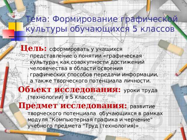 Тема: Формирование графической культуры обучающихся 5 классов Цель: сформировать у учащихся представление о понятии «графическая культура» как совокупности достижений человечества в области освоения графических способов передачи информации, а также творческого потенциала личности. Объект исследования: уроки труда (технологии) в 5 классе. Предмет исследования:  развитие творческого потенциала обучающихся в рамках модуля 