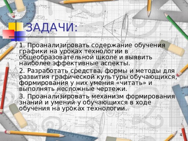 ЗАДАЧИ: 1. Проанализировать содержание обучения графики на уроках технологии в общеобразовательной школе и выявить наиболее эффективные аспекты. 2. Разработать средства, формы и методы для развития графической культуры обучающихся, формирования у них умения «читать» и выполнять несложные чертежи. 3. Проанализировать механизм формирования знаний и умений у обучающихся в ходе обучения на уроках технологии.  